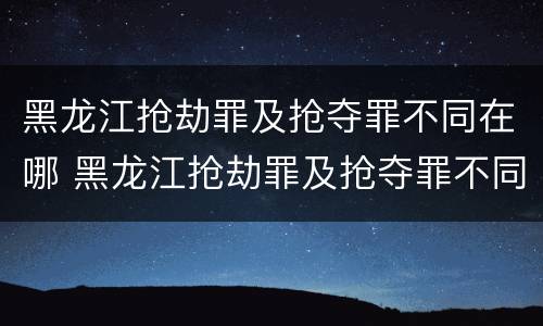 黑龙江抢劫罪及抢夺罪不同在哪 黑龙江抢劫罪及抢夺罪不同在哪审理