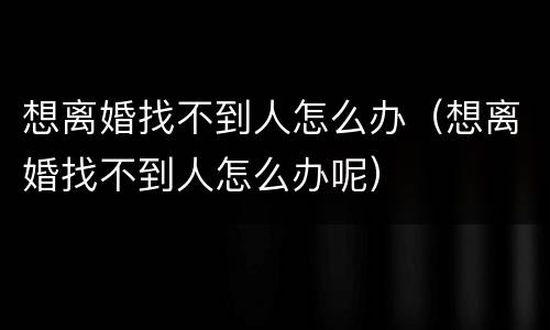 想离婚找不到人怎么办（想离婚找不到人怎么办呢）