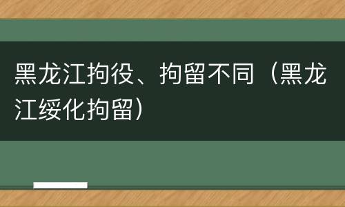 黑龙江拘役、拘留不同（黑龙江绥化拘留）