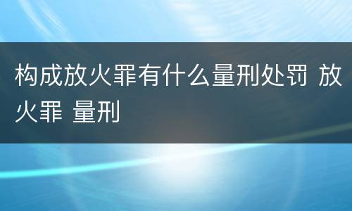 构成放火罪有什么量刑处罚 放火罪 量刑