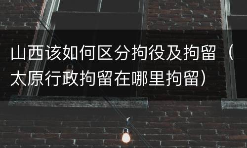 山西该如何区分拘役及拘留（太原行政拘留在哪里拘留）