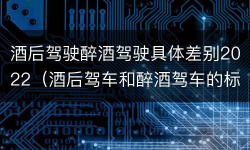 酒后驾驶醉酒驾驶具体差别2022（酒后驾车和醉酒驾车的标准）