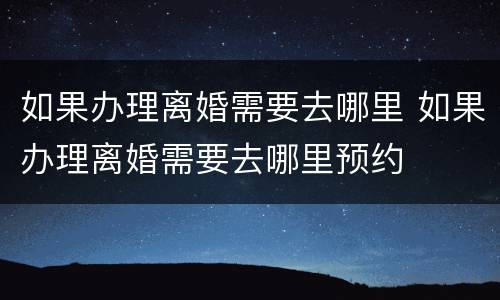 如果办理离婚需要去哪里 如果办理离婚需要去哪里预约