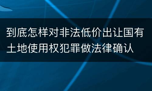 到底怎样对非法低价出让国有土地使用权犯罪做法律确认
