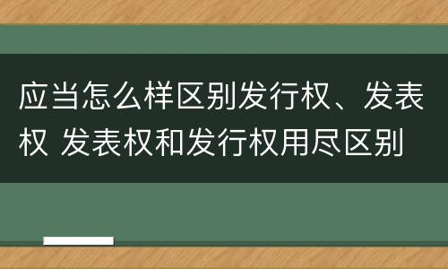 应当怎么样区别发行权、发表权 发表权和发行权用尽区别