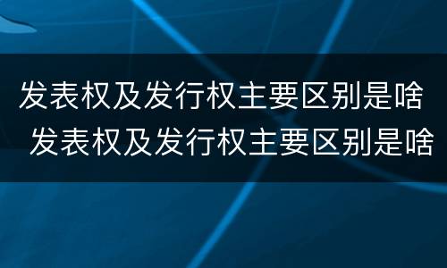 发表权及发行权主要区别是啥 发表权及发行权主要区别是啥呢 发表权及发行权主要区别是啥 发表权及发行权主要区别是啥呢