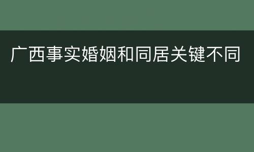 广西事实婚姻和同居关键不同 广西事实婚姻和同居关键不同