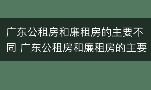 广东公租房和廉租房的主要不同 广东公租房和廉租房的主要不同在哪里 广东公租房和廉租房的主要不同 广东公租房和廉租房的主要不同在哪里