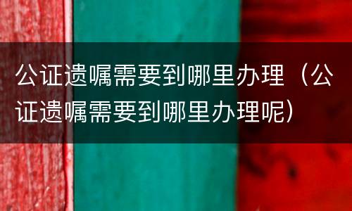 公证遗嘱需要到哪里办理（公证遗嘱需要到哪里办理呢）