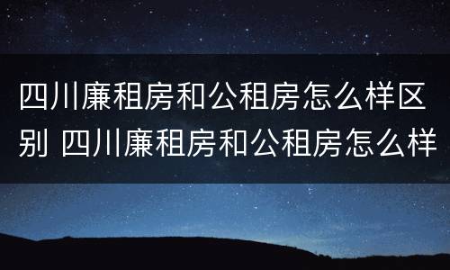 四川廉租房和公租房怎么样区别 四川廉租房和公租房怎么样区别图片