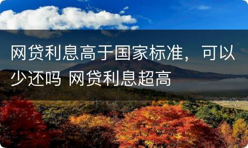 网贷利息高于国家标准，可以少还吗 网贷利息超高
