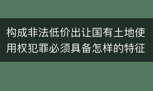 构成非法低价出让国有土地使用权犯罪必须具备怎样的特征
