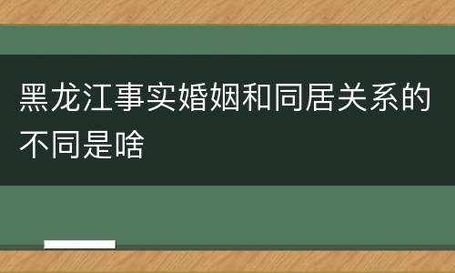 黑龙江事实婚姻和同居关系的不同是啥