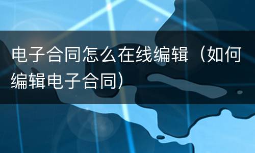 电子合同怎么在线编辑（如何编辑电子合同）