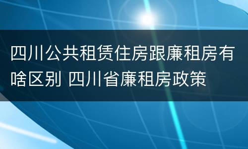 四川公共租赁住房跟廉租房有啥区别 四川省廉租房政策