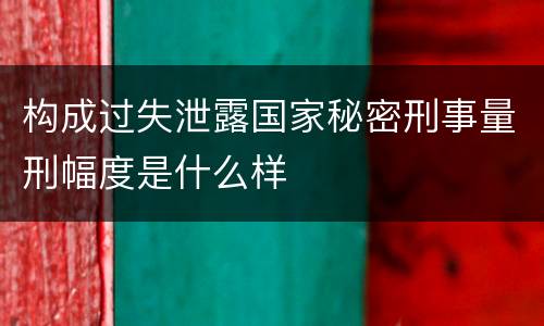 构成过失泄露国家秘密刑事量刑幅度是什么样