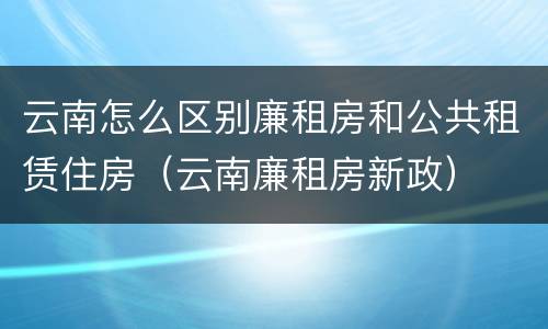 云南怎么区别廉租房和公共租赁住房（云南廉租房新政）