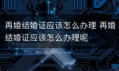 再婚结婚证应该怎么办理 再婚结婚证应该怎么办理呢