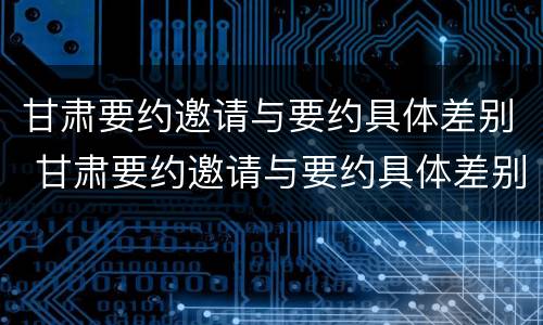 甘肃要约邀请与要约具体差别 甘肃要约邀请与要约具体差别有哪些
