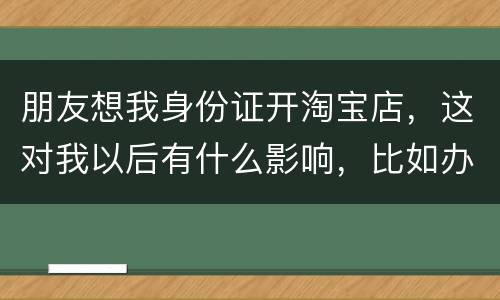 朋友想我身份证开淘宝店，这对我以后有什么影响，比如办信用卡或货款