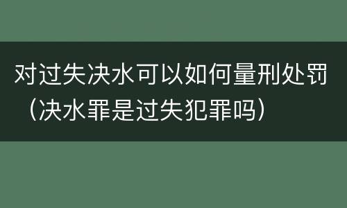 对过失决水可以如何量刑处罚（决水罪是过失犯罪吗）