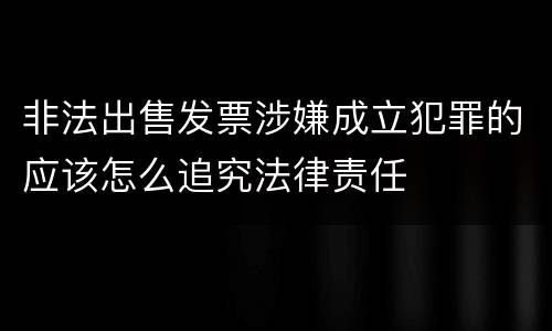 非法出售发票涉嫌成立犯罪的应该怎么追究法律责任