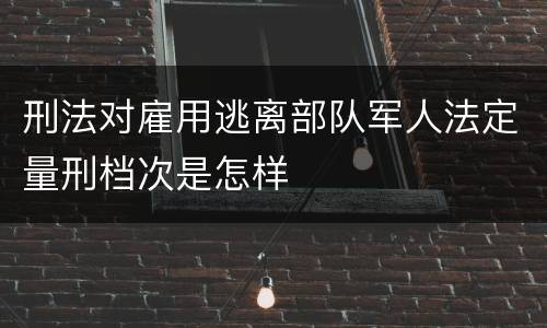 刑法对雇用逃离部队军人法定量刑档次是怎样