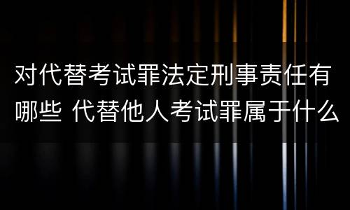 对代替考试罪法定刑事责任有哪些 代替他人考试罪属于什么类犯罪