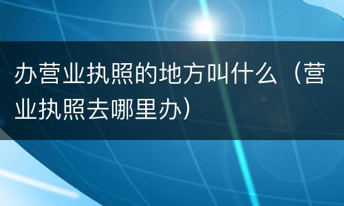 办营业执照的地方叫什么（营业执照去哪里办）