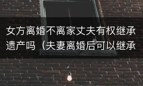 女方离婚不离家丈夫有权继承遗产吗（夫妻离婚后可以继承丈夫遗产吗）