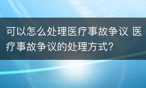 可以怎么处理医疗事故争议 医疗事故争议的处理方式?