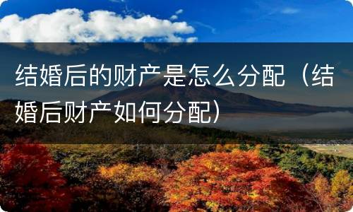 结婚后的财产是怎么分配（结婚后财产如何分配）