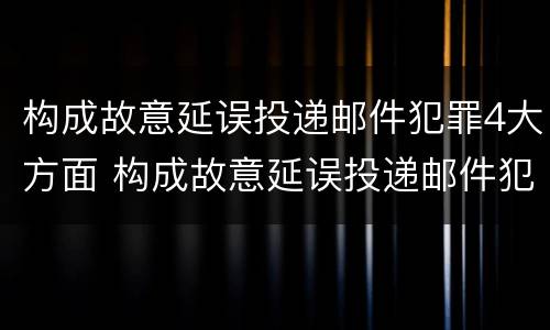 构成故意延误投递邮件犯罪4大方面 构成故意延误投递邮件犯罪4大方面包括