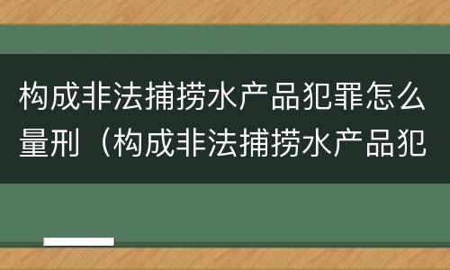 构成非法捕捞水产品犯罪怎么量刑（构成非法捕捞水产品犯罪怎么量刑的）