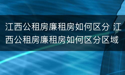 江西公租房廉租房如何区分 江西公租房廉租房如何区分区域