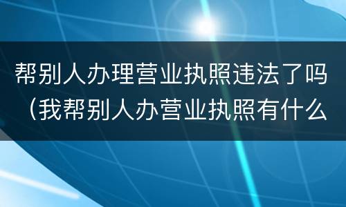 帮别人办理营业执照违法了吗（我帮别人办营业执照有什么后果）