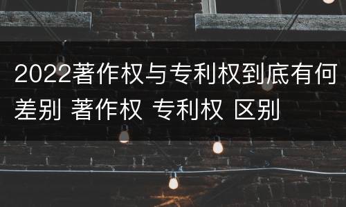 2022著作权与专利权到底有何差别 著作权 专利权 区别