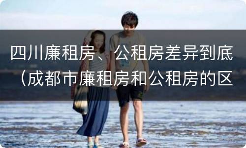 四川廉租房、公租房差异到底（成都市廉租房和公租房的区别）
