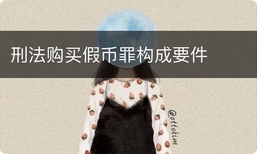 刑法购买假币罪构成要件 刑法购买假币罪构成要件
