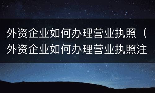 外资企业如何办理营业执照（外资企业如何办理营业执照注销）