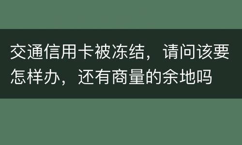 交通信用卡被冻结，请问该要怎样办，还有商量的余地吗
