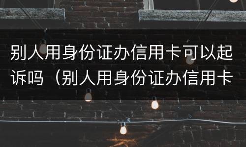 别人用身份证办信用卡可以起诉吗（别人用身份证办信用卡可以起诉吗）