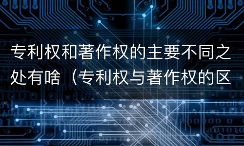 专利权和著作权的主要不同之处有啥（专利权与著作权的区别与联系）
