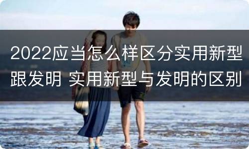 2022应当怎么样区分实用新型跟发明 实用新型与发明的区别有哪些