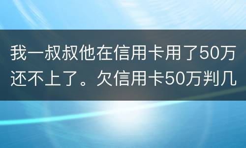 我一叔叔他在信用卡用了50万还不上了。欠信用卡50万判几年