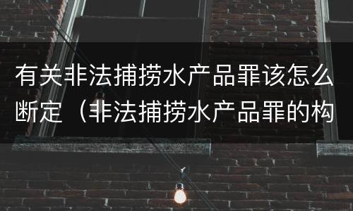 有关非法捕捞水产品罪该怎么断定（非法捕捞水产品罪的构成要件）