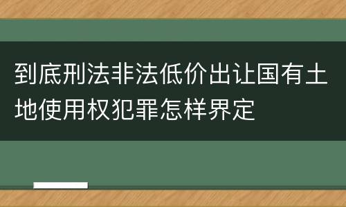 到底刑法非法低价出让国有土地使用权犯罪怎样界定