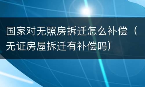 国家对无照房拆迁怎么补偿（无证房屋拆迁有补偿吗）