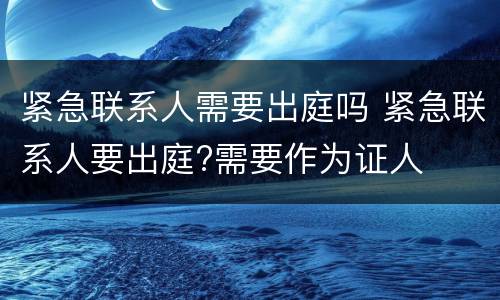 紧急联系人需要出庭吗 紧急联系人要出庭?需要作为证人