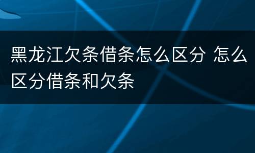 黑龙江欠条借条怎么区分 怎么区分借条和欠条